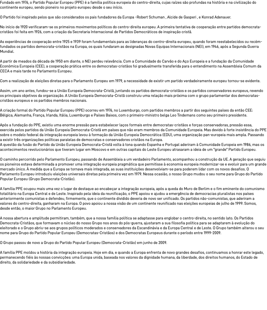Fundado em 1976, o Partido Popular Europeu (PPE) é a família política europeia do centro-direita, cujas raízes são profundas na história e na civilização do continente europeu, sendo pioneiro no projeto europeu desde o seu início. O Partido foi inspirado pelos que são considerados os pais fundadores da Europa -Robert Schuman , Alcide de Gasperi , e Konrad Adenauer. No início de 1920 verificaram-se os primeiros movimentos políticos do centro-direita europeu. A primeira tentativa de cooperação entre partidos democrata-cristãos foi feita em 1926, com a criação da Secretaria Internacional de Partidos Democráticos de inspiração cristã. As experiências de cooperação entre 1925 e 1939 foram fundamentais para as lideranças do centro-direita europeu, quando foram reestabelecidos ou recém-fundados os partidos democrata-cristãos na Europa, os quais fundaram as designadas Novas Equipas Internacionais (NEI), em 1946, após a Segunda Guerra Mundial. A partir de meados da década de 1950 em diante, o NEI perdeu relevância. Com a Comunidade do Carvão e do Aço Europeia e a fundação da Comunidade Económica Europeia (CEE), a cooperação prática entre os democratas-cristãos foi gradualmente transferida para o entendimento na Assembleia Comum da CECA e mais tarde no Parlamento Europeu. Com a realização de eleições diretas para o Parlamento Europeu em 1979, a necessidade de existir um partido verdadeiramente europeu tornou-se evidente. Assim, um ano antes, fundou-se a União Europeia Democrata-Cristã, juntando os partidos democrata-cristãos e os partidos conservadores europeus, revendo os principais objetivos da organização. A União Europeia Democrata-Cristã construiu uma relação mais próxima com o grupo parlamentar dos democratas-cristãos europeus e os partidos membros nacionais. A criação formal do Partido Popular Europeu (PPE) ocorreu em 1976, no Luxemburgo, com partidos membros a partir dos seguintes países da então CEE: Bélgica, Alemanha, França, Irlanda, Itália, Luxemburgo e Países Baixos, com o primeiro-ministro belga Leo Tindemans como seu primeiro presidente. Após a fundação do PPE, existiu uma enorme pressão para estabelecer laços formais entre democratas-cristãos e forças conservadoras, pressão essa, exercida pelos partidos da União Europeia Democrata-Cristã em países que não eram membros da Comunidade Europeia. Mas devido à forte insistência do PPE sobre o modelo federal da integração europeia levou à formação da União Europeia Democrática (EDU), uma organização pan-europeia mais ampla. Passando a existir três organizações políticas paralelas de democratas e conservadores cristãos na Europa. A questão da fusão do Partido da União Europeia Democrata-Cristã volta à tona quando Espanha e Portugal aderiram à Comunidade Europeia em 1986, mas os acontecimentos revolucionários que tiveram lugar em Moscovo e em outras capitais do Leste Europeu atrasaram a ideia de um "grande" Partido Europeu. O caminho percorrido pelo Parlamento Europeu, passando de Assembleia a um verdadeiro Parlamento, acompanhou a construção da UE. A geração que seguiu os pioneiros estava determinada a promover uma integração europeia pragmática que permitisse à economia europeia modernizar-se e evoluir para um grande mercado único. À medida que a Europa se tornava mais integrada, as suas instituições desenvolviam-se para poderem lidar com os novos desafios. O Parlamento Europeu introduziu eleições universais diretas pela primeira vez em 1979. Nessa ocasião, o nosso Grupo mudou o seu nome para Grupo do Partido Popular Europeu (Grupo Democrata-Cristão). A família PPE ocupou mais uma vez o lugar de destaque ao encabeçar a integração europeia, após a queda do Muro de Berlim e o fim eminente do comunismo totalitário na Europa Central e de Leste. Inspirado pela ideia da reunificação, o PPE apoiou e ajudou a emergência de democracias pluralistas nos países anteriormente comunistas e defendeu, firmemente, que o continente dividido deveria de novo ser unificado. Os partidos não-comunistas, que aderiram a valores do centro-direita, ganharam na Europa. O povo apoiou a nossa visão de um continente reunificado nas eleições europeias de julho de 1999. Somos, desde então, o maior Grupo no Parlamento Europeu. A nossa abertura e amplitude permitiram, também, que a nossa família política se adaptasse para englobar o centro-direita, no sentido lato. Os Partidos Democrata-Cristãos, que formavam o núcleo do nosso Grupo nos anos do pós-guerra, ajustaram a sua filosofia política para se adaptarem à evolução do eleitorado e o Grupo abriu-se aos grupos políticos moderados e conservadores da Escandinávia e da Europa Central e de Leste. O Grupo também alterou o seu nome para Grupo do Partido Popular Europeu (Democratas-Cristãos) e dos Democratas Europeus durante o período entre 1999-2009. O Grupo passou de novo a Grupo do Partido Popular Europeu (Democrata-Cristão) em junho de 2009. A família PPE moldou a história da integração europeia. Hoje em dia, e quando a Europa enfrenta de novo grandes desafios, continuamos a honrar este legado, permanecendo fiéis às nossas convicções: uma Europa unida, baseada nos valores da dignidade humana, da liberdade, dos direitos humanos, do Estado de direito, da solidariedade e da subsidiariedade. 
